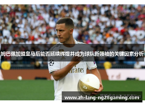 姆巴佩加盟皇马后能否延续辉煌并成为球队新领袖的关键因素分析