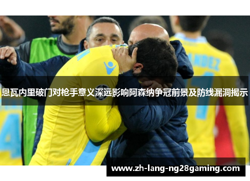 恩瓦内里破门对枪手意义深远影响阿森纳争冠前景及防线漏洞揭示 恩瓦内里破门对枪手意义深远影响阿森纳争冠前景及防线漏洞揭示