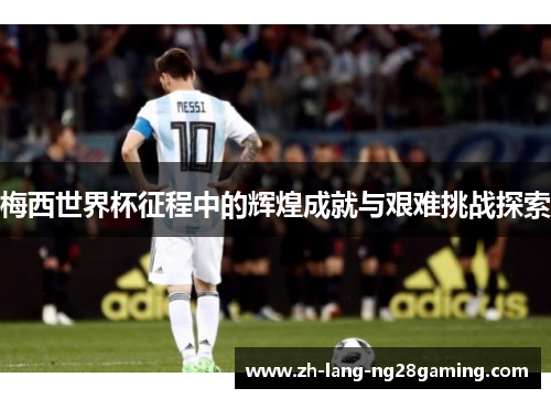 梅西世界杯征程中的辉煌成就与艰难挑战探索