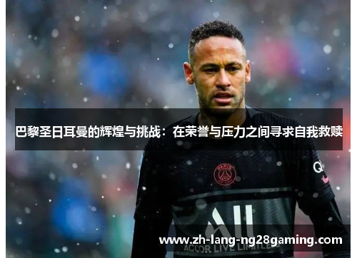 巴黎圣日耳曼的辉煌与挑战：在荣誉与压力之间寻求自我救赎