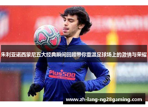 朱利亚诺西蒙尼五大经典瞬间回顾带你重温足球场上的激情与荣耀