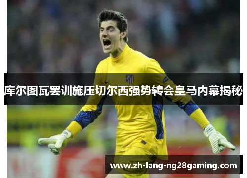 库尔图瓦罢训施压切尔西强势转会皇马内幕揭秘 库尔图瓦罢训施压切尔西强势转会皇马内幕揭秘