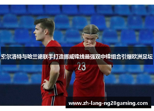 索尔洛特与哈兰德联手打造挪威锋线最强双中锋组合引爆欧洲足坛