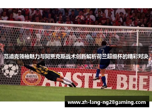 范迪克领袖魅力与阿贾克斯战术创新解析荷兰超级杯的精彩对决