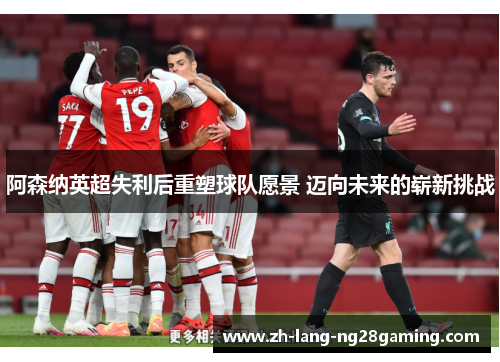 阿森纳英超失利后重塑球队愿景 迈向未来的崭新挑战