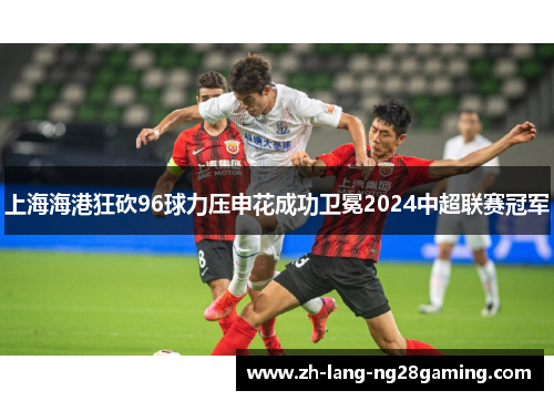 上海海港狂砍96球力压申花成功卫冕2024中超联赛冠军 上海海港狂砍96球力压申花成功卫冕2024中超联赛冠军