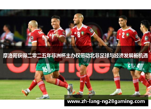 摩洛哥获得二零二五年非洲杯主办权带动北非足球与经济发展新机遇